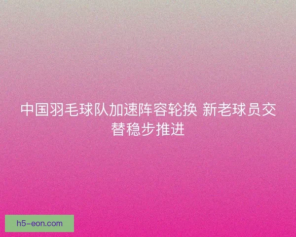 中国羽毛球队加速阵容轮换 新老球员交替稳步推进