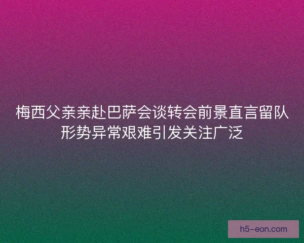 梅西父亲亲赴巴萨会谈转会前景直言留队形势异常艰难引发关注广泛