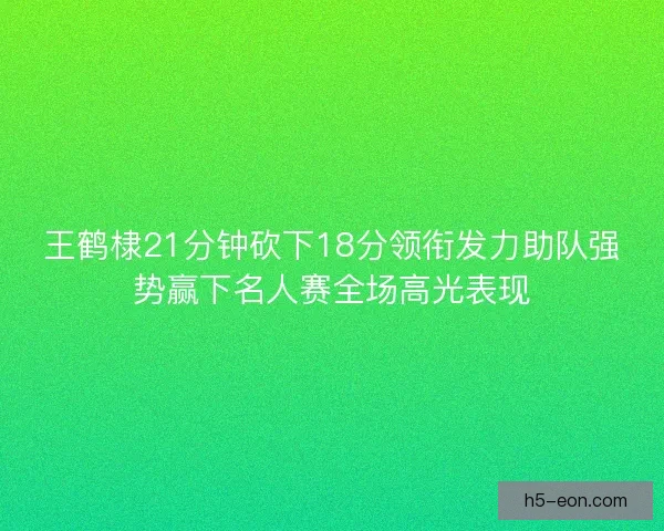 王鹤棣21分钟砍下18分领衔发力助队强势赢下名人赛全场高光表现