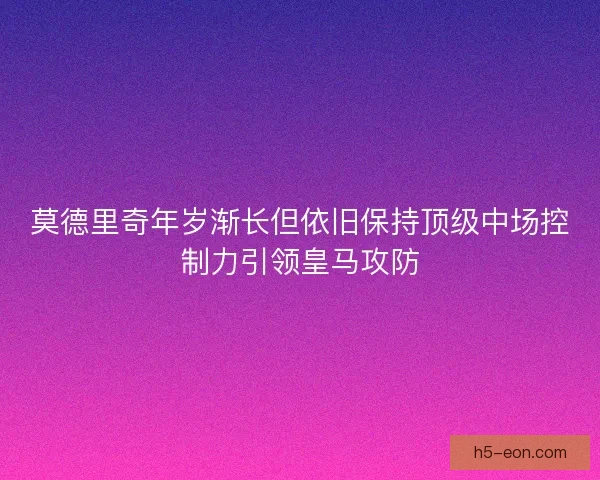 莫德里奇年岁渐长但依旧保持顶级中场控制力引领皇马攻防