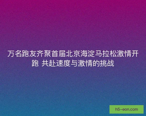 万名跑友齐聚首届北京海淀马拉松激情开跑 共赴速度与激情的挑战