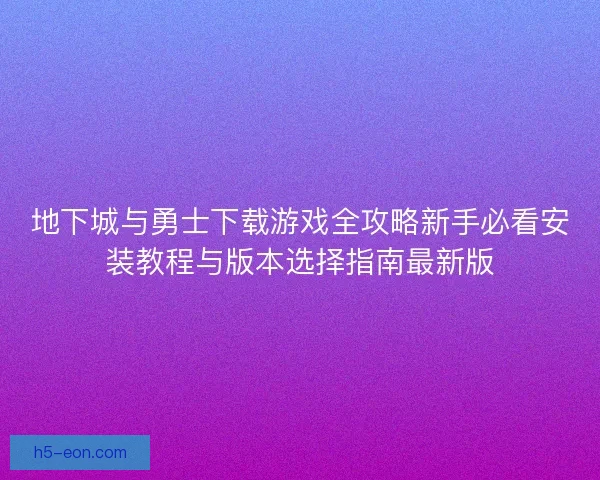 地下城与勇士下载游戏全攻略新手必看安装教程与版本选择指南最新版