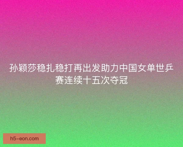 孙颖莎稳扎稳打再出发助力中国女单世乒赛连续十五次夺冠