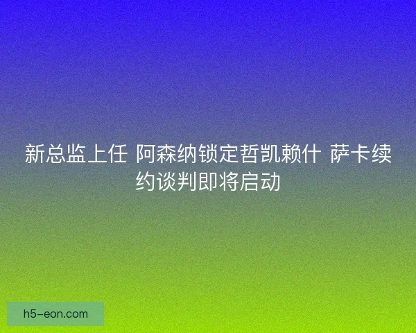 新总监上任 阿森纳锁定哲凯赖什 萨卡续约谈判即将启动