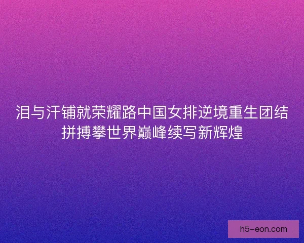 泪与汗铺就荣耀路中国女排逆境重生团结拼搏攀世界巅峰续写新辉煌
